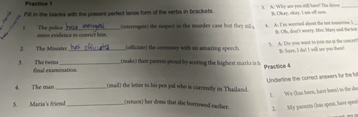 Practice 1 
a Fill in the blanks with the present perfect tense form of the verbs in brackets. 3. A: Why are you still here? The driver_ 
3 B: Okay, okay. I am off now. 
1. The police (interrogate) the suspect in the murder case but they sti 4. A: I'm worried about the test tomorrow. I_ 
more evidence to convict him. B: Oh, don't worry. Mrs. Mary said the test 
5. A: Do you want to join me at the concert 
2. The Minister_ (officiate) the ceremony with an amazing speech B: Sure, I do! I will see you there! 
3. The twins_ (make) their parents proud by scoring the highest marks in the 
Practice 4 
final examination. 
Underline the correct answers for the fol 
4. The man_ 
(mail) the letter to his pen pal who is currently in Thailand. 
1. We (has been, have been) to the sho 
5. Maria's friend _(return) her dress that she borrowed earlier. 
2. My parents (has spent, have spent 
mv m