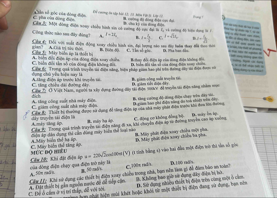 Đề cương ôn tập bài 12; 13. Môn Vật lý. Lớp 12.
Aần số góc của dòng điện. B. cường độ dòng điện cực đại. Trang 7
C. pha của dòng điện. D. chu kỳ của dòng điện.
Dựa vào kiên thức đã học ở môn
Câu 3: Một dòng điện xoay chiều hình sin có cường độ cực đại là I_0 và cường độ hiệu dụng là 1
Khoa học tự nhiện lớp 7, ti các
ụng cụ như thanh nam chăm,
Công thức nào sau đây đúng? A. I=2I_0 B. I=frac I_02. C. I=sqrt(2)I_0. D. I=frac I_3sqrt(2). ây dẫn có dòng điện, kim nam
im có thể quay quanfs trục
Câu 4: Đối với suất điện động xoay chiều hình sin, đại lượng nào sau đây luôn thay đổi theo thời lc là bàn, hãy thiết kế phương
gian? A.Giá trị tức thời. B. Biên độ. C. Tần số góc.
Câu 5: Máy biến áp là thiết bị D. Pha ban đầu. rà thực hiện thi nghiệm để
biết vùng khōng gian tǒn
trường, Ngoài các dụng
A. biển đổi điện áp của dòng điện xoay chiều. B.thay đổi điện áp của dòng điện không đồi. n, ta có thể nhận biết từ
C. biến đồi tần số của dòng điện không đổi. D. biển đổi tần số của dòng điện xoay chiều. băng dụng cụ não khác?
Câu 6: Trong quá trình truyền tải điện năng, biện pháp giảm hao phí trên đường dây tải điện được sử
dụng chủ yếu hiện nay là
A.tăng điện áp trước khi truyền tải. B. giảm công suất truyền tải.
C. tăng chiều dài đường dây. D. giảm tiết diện dây.
Câu 7: Ở Việt Nam, người ta xây dựng đường dây tải điện 500kV đề truyền tải điện năng nhằm mục
đích
A. tăng công suất nhà máy điện. B. tăng cường độ dòng điện chạy trên dây tải.
C. giảm công suất nhà máy điện. D.giảm hao phí điện năng do toả nhiệt trên dây.
59
Câu 8: Thiết bị thường được sử dụng đề tăng điện áp của nhà máy phát điện trước khi đưa lên đường
dây truyền tải điện là
A.máy tăng áp. B. máy hạ áp. C. động cơ không đồng bộ. D. máy ổn áp.
Câu 9: Trong quá trình truyền tải điện năng đi xa, khi chuyển điện áp từ dường truyền cao áp xuống
B. Máy phát điện xoay chiều một pha.
điện áp dân dụng thì cần dùng máy biến thế loại nào
A.Máy biến thể hạ áp.
D. Máy phát điện xoay chiều ba pha.
C. Máy biến thế tăng áp.
MỨC ĐQ HIÉU
Câu 10: Khi đặt điện áp u=220sqrt(2)c os 100π t(V) ) (t tính bằng s) vào hai đầu một điện trở thì tần số góc
của dòng điện chạy qua điện trở này là
A. 50π rad/s. B. 50 rad/s. C. 100π rad/s. D.100 rad/s.
Câu II: Khi sử dụng các thiết bị điện xoay chiều trong nhà, bạn nên làm gì đề đảm bảo an toàn?
A. Đặt thiết bị gần nguồn nước đề dễ tiếp cận.  B. Không bao giờ sử dụng dây điện bị hở.
C. Để ổ cắm ở vị trí thấp, dễ với tới. D. Sử dụng nhiều thiết bị điện trên cùng một ổ cắm.
g hợn phát hiện mùi khét hoặc khói từ một thiết bị điện đang sử dụng, bạn nên