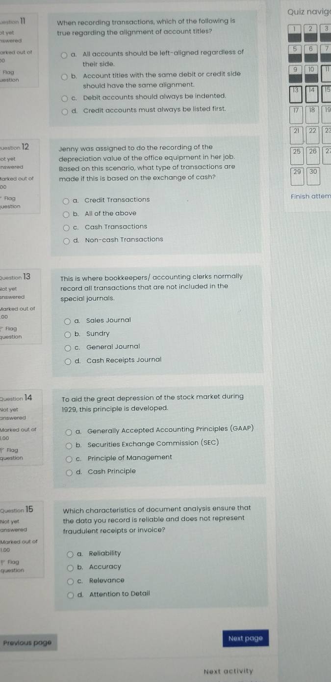 Quiz navige
uestion I When recording transactions, which of the following is
ot yet true regarding the alignment of account titles?
1 2 3
uwered
arked out of a. All accounts should be left-aligned regardless of 5 6 7
00
their side.
9 10
Flag
Destion b. Account titles with the same debit or credit side
should have the same alignment.
13 14 15
c. Debit accounts should always be indented.
d. Credit accounts must always be listed first.
17 18 19
21 22 23
uestion 12 Jenny was assigned to do the recording of the
25 26 27
ot yet depreciation value of the office equipment in her job.
nswered Based on this scenario, what type of transactions are
29 30
farked out of made if this is based on the exchange of cash?
00
* Flag Finish attem
a. Credit Transactions
juestion
b. All of the above
c. Cash Transactions
d. Non-cash Transactions
Question 13 This is where bookkeepers/ accounting clerks normally
Not yet record all transactions that are not included in the
answered special journals.
Marked out of
00
a. Sales Journal
* Flag b. Sundry
question
c. General Journal
d. Cash Receipts Journal
Question 14 To aid the great depression of the stock market during
Not yet 1929, this principle is developed.
answered 
Marked out of a. Generally Accepted Accounting Principles (GAAP)
100
Flag b. Securities Exchange Commission (SEC)
question c. Principle of Management
d. Cash Principle
Question 15 Which characteristics of document analysis ensure that
Not yet the data you record is reliable and does not represent 
answered fraudulent receipts or invoice?
Marked out of
1.00
a. Reliability
Flag
question b. Accuracy
c. Relevance
d. Attention to Detail
Previous page Next page
Next activity