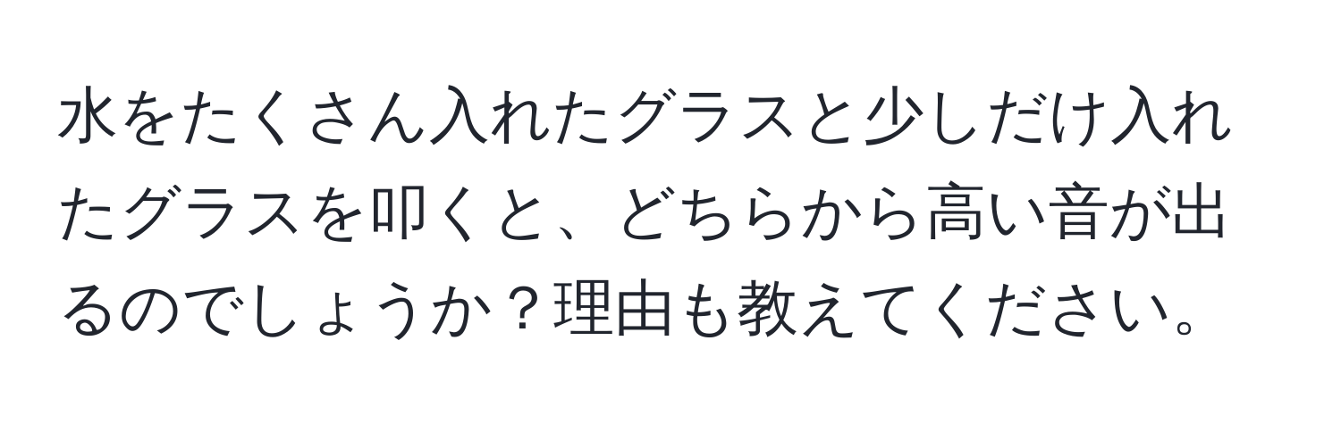 水をたくさん入れたグラスと少しだけ入れたグラスを叩くと、どちらから高い音が出るのでしょうか？理由も教えてください。