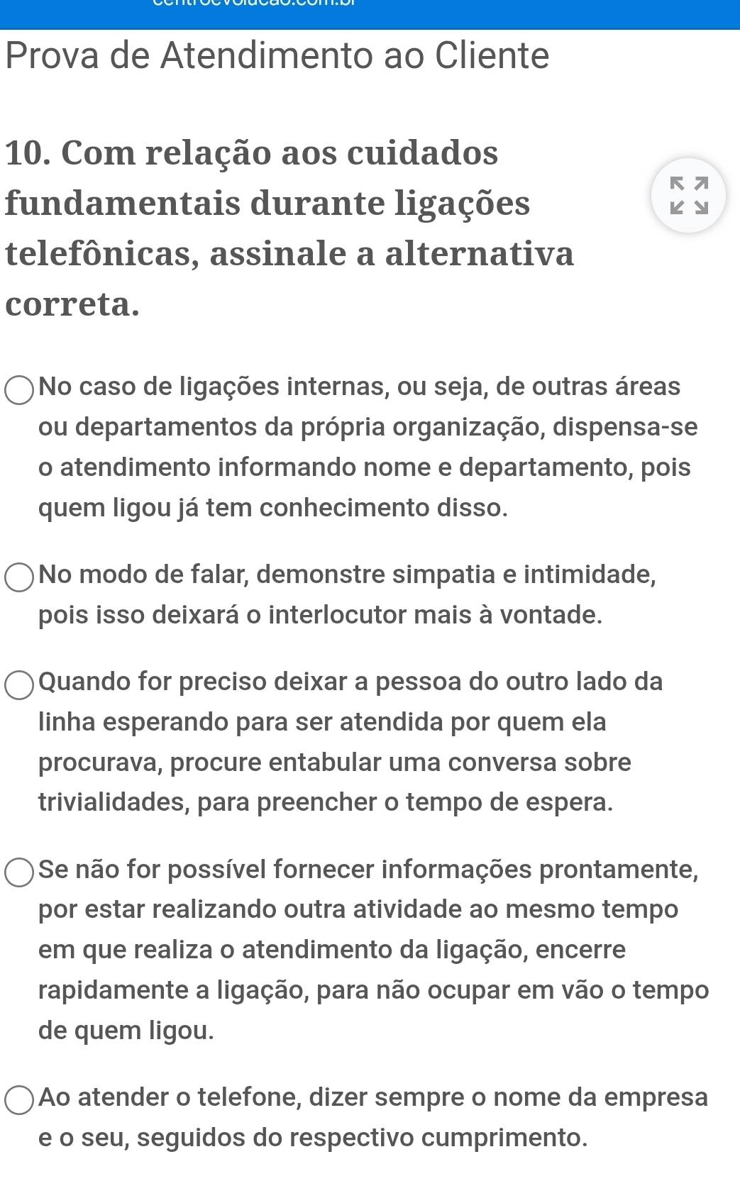 Prova de Atendimento ao Cliente
10. Com relação aos cuidados
fundamentais durante ligações
telefônicas, assinale a alternativa
correta.
No caso de ligações internas, ou seja, de outras áreas
ou departamentos da própria organização, dispensa-se
o atendimento informando nome e departamento, pois
quem ligou já tem conhecimento disso.
No modo de falar, demonstre simpatia e intimidade,
pois isso deixará o interlocutor mais à vontade.
Quando for preciso deixar a pessoa do outro lado da
linha esperando para ser atendida por quem ela
procurava, procure entabular uma conversa sobre
trivialidades, para preencher o tempo de espera.
Se não for possível fornecer informações prontamente,
por estar realizando outra atividade ao mesmo tempo
em que realiza o atendimento da ligação, encerre
rapidamente a ligação, para não ocupar em vão o tempo
de quem ligou.
Ao atender o telefone, dizer sempre o nome da empresa
e o seu, seguidos do respectivo cumprimento.