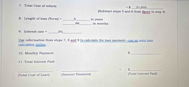 Total Cost of vehicle = $_  21,033 _ 
(Subtract steps 5 and 6 from figure in step 4) 
8. Length of loan (Term) = _5_ in years
_ 60 _ in months
_ 
9. Interest rate = 3%
_ 
Use information from steps 7, 8 and 9 to calculate the loan payment—use an auto loan 
calculator online. 
10. Monthly Payment: $ _ 
11. Total Interest Paid: 
_._ 
_$ 
(Total Cost of Loan) (Amount Financed) (Total Interest Paid)