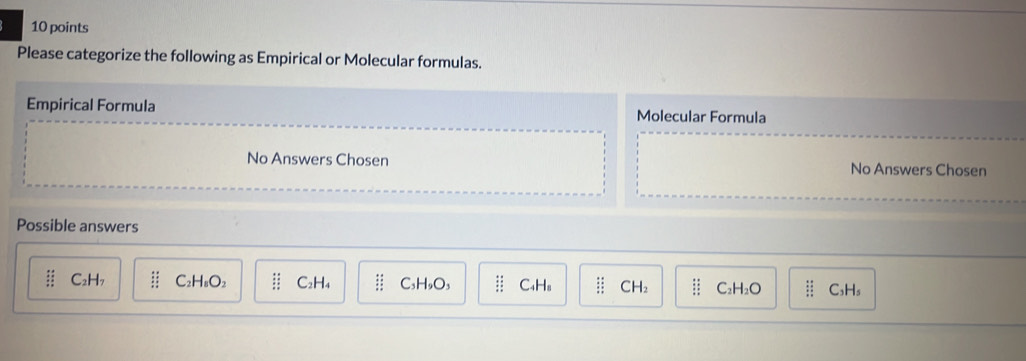 Please categorize the following as Empirical or Molecular formulas.
Empirical Formula Molecular Formula
No Answers Chosen No Answers Chosen
Possible answers
beginarrayr 48 _ :5 hline : 1/5 endarray C₂H7 C₂H₈O₂ beginarrayr :: :endarray C₂H₄ C₃H₅O₃ beginarrayr 48 / C₄H₈ :: CH₂ beginarrayr :: :endarray C₂H₂O beginarrayr 11 _ 3:_ 1:1:_ 2:endarray  C₃H₅