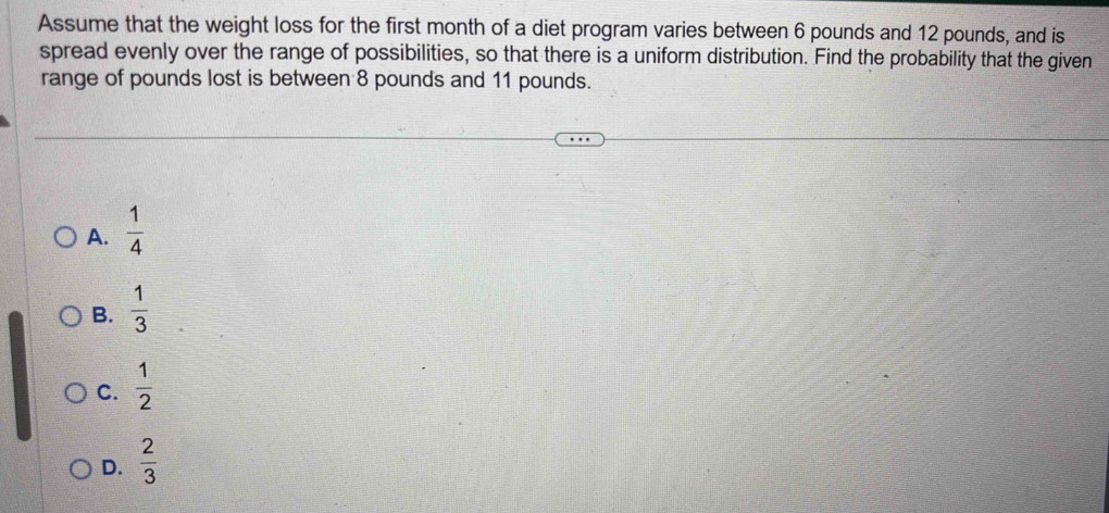 Assume that the weight loss for the first month of a diet program varies between 6 pounds and 12 pounds, and is
spread evenly over the range of possibilities, so that there is a uniform distribution. Find the probability that the given
range of pounds lost is between 8 pounds and 11 pounds.
A.  1/4 
B.  1/3 
C.  1/2 
D.  2/3 