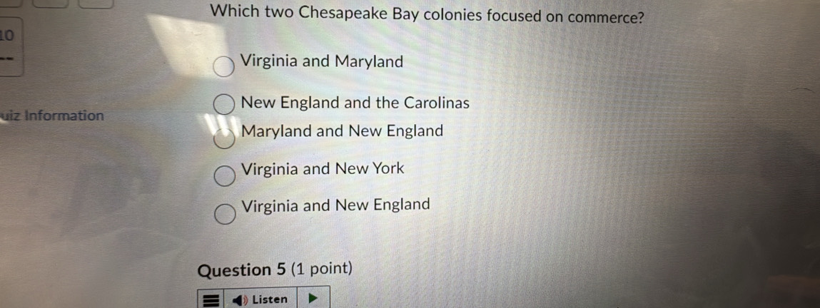 Which two Chesapeake Bay colonies focused on commerce?
10
Virginia and Maryland
New England and the Carolinas
uiz Information
Maryland and New England
Virginia and New York
Virginia and New England
Question 5 (1 point)
Listen