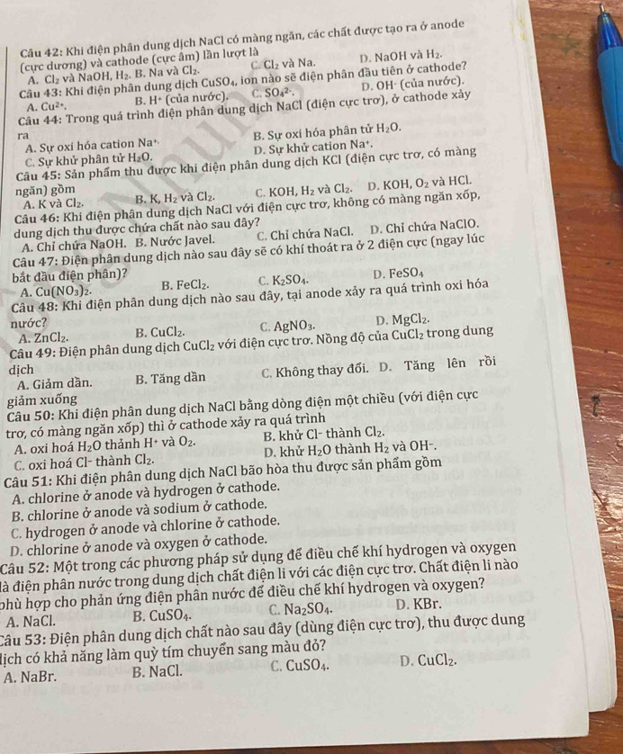 Khi điện phân dung dịch NaCl có màng ngăn, các chất được tạo ra ở anode
(cực dương) và cathode (cực âm) lần lượt là
A. Cl_2 và C. Cl_2 và Na. D. NaOH và H_2.
Câu 43: Khi điện phân dung dịch NaOH,H_2.. B. Na và Cl_2. ion nào sẽ điện phân đầu tiên ở cathode?
CuSO_4,
A. Cu^(2+). B. H^+ (của nước). C. SO_4^((2-). D. OH· (của nước).
Câu 44: Trong quá trình điện phân dung dịch NaCl (điện cực trơ), ở cathode xảy
ra
A. Sự oxi hóa cation Na^+) B. Sự oxi hóa phân tử H_2O.
C. Sự khử phân tử H_2O. D. Sự khử cation Na+.
Câu 45: Sản phẩm thu được khi điện phân dung dịch KCl (điện cực trơ, có màng
ngǎn) gồm B. K, H_2 và Cl_2. C. KOH H_2 và Cl_2. D. KOH,O_2 và HCI
A. K và Cl_2.
Câu 46: Khi điện phân dung dịch NaCl với điện cực trơ, không có màng ngăn xdelta p
dung dịch thu được chứa chất nào sau đây?
A. Chỉ chứa NaOH. B. Nước Javel. C. Chỉ chứa NaCl. D. Chỉ chứa NaClO.
Câu 47 7: Điện phân dung dịch nào sau đây sẽ có khí thoát ra ở 2 điện cực (ngay lúc
bắt đầu điện phân)? D.
A. Cu(NO_3)_2. B. FeCl_2. C. K_2SO_4.
Câu 48: Khi điện phân dung dịch nào sau đây, tại anode xảy ra quá trình oxi hóa FeSO_4
nước?
A. ZnCl_2. B. CuCl_2. C.
Cl_2
Câu 49: Điện phân dung dịch CuCl_2 với điện cực trơ. Nồng độ của Cu AgNO_3. D. MgCl_2. trong dung
dịch C. Không thay đổi. D. Tăng lên rồi
A. Giảm dần. B. Tăng dần
giảm xuống
Câu 50: Khi điện phân dung dịch NaCl bằng dòng điện một chiều (với điện cực
trơ, có màng ngăn xốp) thì ở cathode xảy ra quá trình
A. oxi hoá H_2O thảnh H^+ và O_2. B. khử Cl- thành Cl_2.
C. oxi hoá Cl- thành Cl_2. D. khử H_2O thành H_2 và OH-.
Câu 51: Khi điện phân dung dịch NaCl bão hòa thu được sản phẩm gồm
A. chlorine ở anode và hydrogen ở cathode.
B. chlorine ở anode và sodium ở cathode.
C. hydrogen ở anode và chlorine ở cathode.
D. chlorine ở anode và oxygen ở cathode.
Câu 52: Một trong các phương pháp sử dụng để điều chế khí hydrogen và oxygen
đà điện phân nước trong dung dịch chất điện li với các điện cực trơ. Chất điện li nào
phù hợp cho phản ứng điện phân nước để điều chế khí hydrogen và oxygen?
A. NaCl. B. CuSO_4. C. Na_2SO_4. D. KBr.
Câu 53: Điện phân dung dịch chất nào sau đây (dùng điện cực trơ), thu được dung
dịch có khả năng làm quỳ tím chuyển sang màu đỏ?
A. NaBr. B. NaCl. C. CuSO_4. D. CuCl_2.