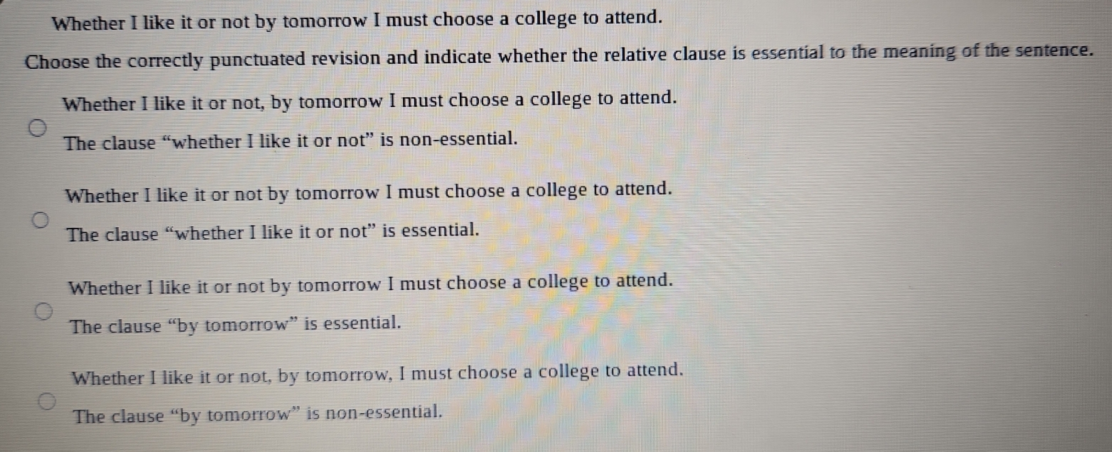 Whether I like it or not by tomorrow I must choose a college to attend.
Choose the correctly punctuated revision and indicate whether the relative clause is essential to the meaning of the sentence.
Whether I like it or not, by tomorrow I must choose a college to attend.
The clause “whether I like it or not” is non-essential.
Whether I like it or not by tomorrow I must choose a college to attend.
The clause “whether I like it or not” is essential.
Whether I like it or not by tomorrow I must choose a college to attend.
The clause “by tomorrow” is essential.
Whether I like it or not, by tomorrow, I must choose a college to attend.
The clause “by tomorrow” is non-essential.