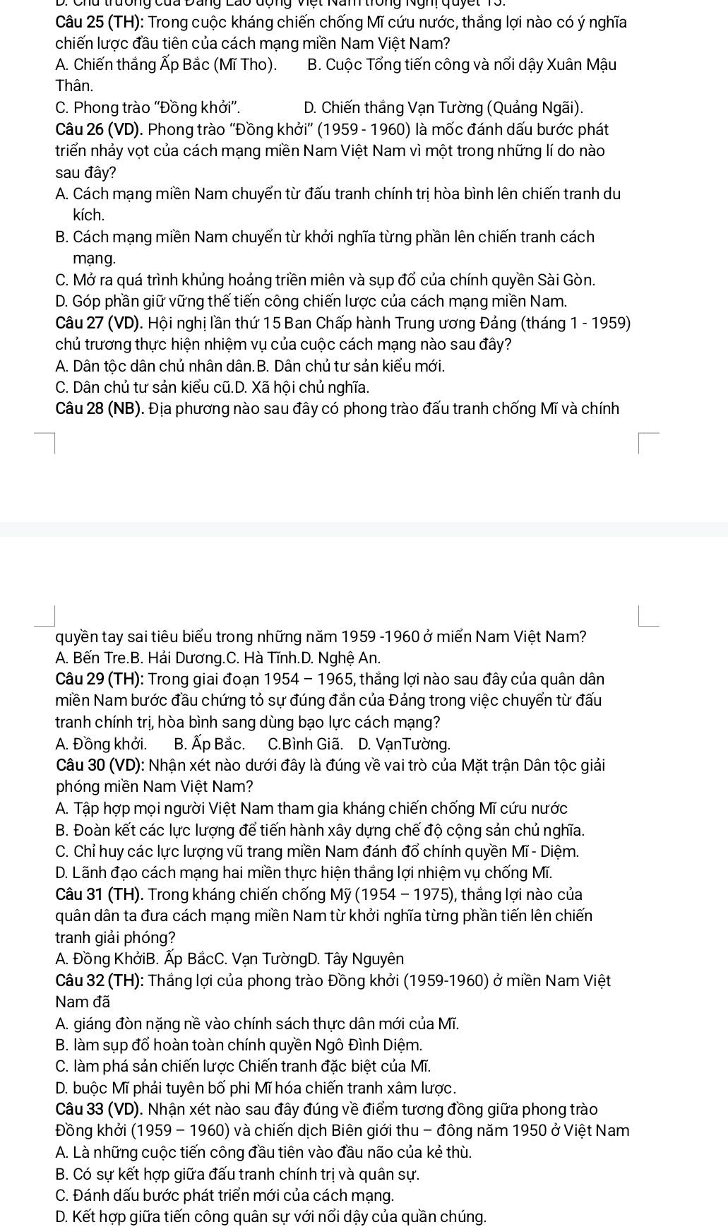 (TH): Trong cuộc kháng chiến chống Mĩ cứu nước, thắng lợi nào có ý nghĩa
chiến lược đầu tiên của cách mạng miền Nam Việt Nam?
A. Chiến thắng Ấp Bắc (Mĩ Tho). B. Cuộc Tổng tiến công và nổi dậy Xuân Mậu
Thân.
C. Phong trào ''Đồng khởi”. D. Chiến thắng Vạn Tường (Quảng Ngãi).
Câu 26 (VD). Phong trào ''Đồng khởi'' (1959 - 1960) là mốc đánh dấu bước phát
triển nhảy vọt của cách mạng miền Nam Việt Nam vì một trong những lí do nào
sau đây?
A. Cách mạng miền Nam chuyển từ đấu tranh chính trị hòa bình lên chiến tranh du
kích.
B. Cách mạng miền Nam chuyển từ khởi nghĩa từng phần lên chiến tranh cách
mạng.
C. Mở ra quá trình khủng hoảng triền miên và sụp đổ của chính quyền Sài Gòn.
D. Góp phần giữ vững thế tiến công chiến lược của cách mạng miền Nam.
Câu 27 (VD). Hội nghị lần thứ 15 Ban Chấp hành Trung ương Đảng (tháng 1 - 1959)
chủ trương thực hiện nhiệm vụ của cuộc cách mạng nào sau đây?
A. Dân tộc dân chủ nhân dân.B. Dân chủ tư sản kiểu mới.
C. Dân chủ tư sản kiểu cũ.D. Xã hội chủ nghĩa.
Câu 28 (NB). Địa phương nào sau đây có phong trào đấu tranh chống Mĩ và chính
quyền tay sai tiêu biểu trong những năm 1959 -1960 ở miển Nam Việt Nam?
A. Bến Tre.B. Hải Dương.C. Hà Tĩnh.D. Nghệ An.
Câu 29 (TH): Trong giai đoạn 1954 - 1965, thắng lợi nào sau đây của quân dân
miền Nam bước đầu chứng tỏ sự đúng đắn của Đảng trong việc chuyển từ đấu
tranh chính trị, hòa bình sang dùng bạo lực cách mạng?
A. Đồng khởi. B. Ấp Bắc. C.Bình Giã. D. VạnTường.
Câu 30 (VD): Nhận xét nào dưới đây là đúng về vai trò của Mặt trận Dân tộc giải
phóng miền Nam Việt Nam?
A. Tập hợp mọi người Việt Nam tham gia kháng chiến chống Mĩ cứu nước
B. Đoàn kết các lực lượng để tiến hành xây dựng chế độ cộng sản chủ nghĩa.
C. Chỉ huy các lực lượng vũ trang miền Nam đánh đổ chính quyền Mĩ - Diệm.
D. Lãnh đạo cách mạng hai miền thực hiện thắng lợi nhiệm vụ chống Mĩ.
Câu 31 (TH). Trong kháng chiến chống Mỹ (1954 - 1975), ), thắng lợi nào của
quân dân ta đưa cách mạng miền Nam từ khởi nghĩa từng phần tiến lên chiến
tranh giải phóng?
A. Đồng KhởiB. Ấp BắcC. Vạn TườngD. Tây Nguyên
Câu 32 (TH): Thắng lợi của phong trào Đồng khởi (1959-1960) ở miền Nam Việt
Nam đã
A. giáng đòn nặng nề vào chính sách thực dân mới của Mĩ.
B. làm sụp đổ hoàn toàn chính quyền Ngô Đình Diệm.
C. làm phá sản chiến lược Chiến tranh đặc biệt của Mĩ.
D. buộc Mĩ phải tuyên bố phi Mĩ hóa chiến tranh xâm lược.
Câu 33 (VD). Nhận xét nào sau đây đúng về điểm tương đồng giữa phong trào
Đồng khởi (1959 - 1960) và chiến dịch Biên giới thu - đông năm 1950 ở Việt Nam
A. Là những cuộc tiến công đầu tiên vào đầu não của kẻ thù.
B. Có sự kết hợp giữa đấu tranh chính trị và quân sự.
C. Đánh dấu bước phát triển mới của cách mạng.
D. Kết hợp giữa tiến công quân sự với nổi dậy của quần chúng.