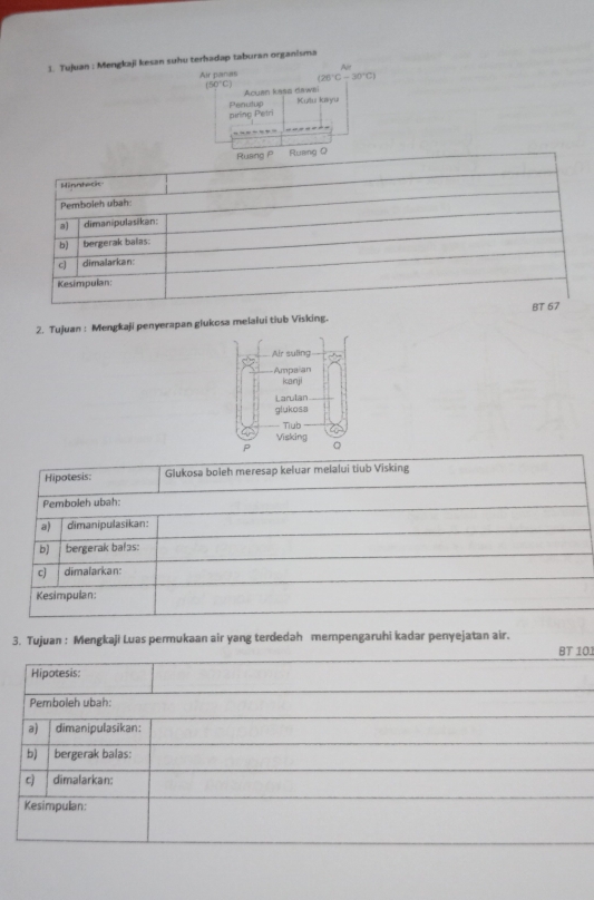 Tujuan : Mengkaji kesan suerhadap taburan organisma
2. Tujuan : Mengkaji penyerapan glukosa melalui tiub Visking. 
Air suling
Ampaian
icanji
Larulan
glukosa
Tiub
Visking
P 。
Hipotesis: Glukosa boleh meresap keluar melalui tiub Visking
Pemboleh ubah:
a) dimanipulasikan:
b) bergerak bafɔs:
c) dimafarkan:
Kesimpulan:
3. Tujuan : Mengkaji Luas permukaan air yang terdedah mempengaruhi kadar penyejatan air.
BT 101
Hipotesis:
Pemboleh ubah:
a) dimanipulasikan:
b) bergerak balas:
c) dimalarkan:
Kesimpulan: