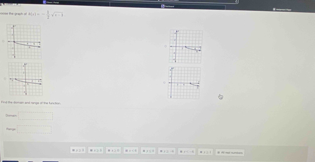 soose the graph of h(x)=- 1/2 sqrt(x-3). 
.

。
.
n.
4
1
*
h
z s
b
Find the domain and range of the function.
Domain =□
Range =□
y≥ 3 1 x≥ 3 ax≥ 0 x<6</tex> y≤ 0 =: y≥ -6 y # y≥ 1 # All real numbers