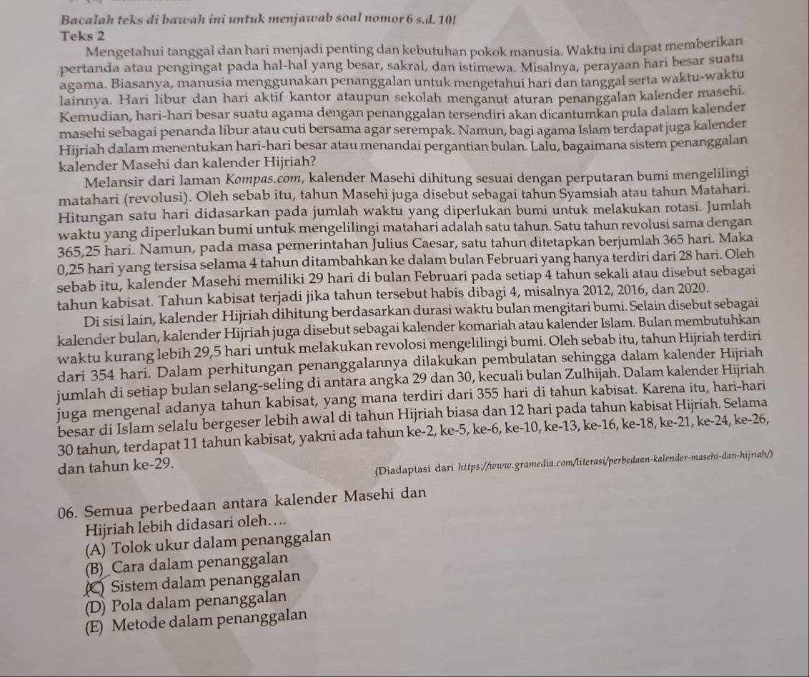 Bacalah teks di bawah ini untuk menjawab soal nomor 6 s.d. 10!
Teks 2
Mengetahui tanggal dan hari menjadi penting dan kebutuhan pokok manusia. Waktu ini dapat memberikan
pertanda atau pengingat pada hal-hal yang besar, sakral, dan istimewa. Misalnya, perayaan hari besar suatu
agama. Biasanya, manusia menggunakan penanggalan untuk mengetahui hari dan tanggal serta waktu-waktu
lainnya. Hari libur dan hari aktif kantor ataupun sekolah menganut aturan penanggalan kalender masehi.
Kemudian, hari-hari besar suatu agama dengan penanggalan tersendiri akan dicantumkan pula dalam kalender
masehi sebagai penanda libur atau cuti bersama agar serempak. Namun, bagi agama Islam terdapat juga kalender
Hijriah dalam menentukan hari-hari besar atau menandai pergantian bulan. Lalu, bagaimana sistem penanggalan
kalender Masehi dan kalender Hijriah?
Melansir dari laman Kompas.com, kalender Masehi dihitung sesuai dengan perputaran bumi mengelilingi
matahari (revolusi). Oleh sebab itu, tahun Masehi juga disebut sebagai tahun Syamsiah atau tahun Matahari.
Hitungan satu hari didasarkan pada jumlah waktu yang diperlukan bumi untuk melakukan rotasi. Jumlah
waktu yang diperlukan bumi untuk mengelilingi matahari adalah satu tahun. Satu tahun revolusi sama dengan
365,25 hari. Namun, pada masa pemerintahan Julius Caesar, satu tahun ditetapkan berjumlah 365 hari. Maka
0,25 hari yang tersisa selama 4 tahun ditambahkan ke dalam bulan Februari yang hanya terdiri dari 28 hari. Oleh
sebab itu, kalender Masehi memiliki 29 hari di bulan Februari pada setiap 4 tahun sekali atau disebut sebagai
tahun kabisat. Tahun kabisat terjadi jika tahun tersebut habis dibagi 4, misalnya 2012, 2016, dan 2020.
Di sisi lain, kalender Hijriah dihitung berdasarkan durasi waktu bulan mengitari bumi. Selain disebut sebagai
kalender bulan, kalender Hijriah juga disebut sebagai kalender komariah atau kalender Islam. Bulan membutuhkan
waktu kurang lebih 29,5 hari untuk melakukan revolosi mengelilingi bumi. Oleh sebab itu, tahun Hijriah terdiri
dari 354 hari. Dalam perhitungan penanggalannya dilakukan pembulatan sehingga dalam kalender Hijriah
jumlah di setiap bulan selang-seling di antara angka 29 dan 30, kecuali bulan Zulhijah. Dalam kalender Hijriah
juga mengenal adanya tahun kabisat, yang mana terdiri dari 355 hari di tahun kabisat. Karena itu, hari-hari
besar di Islam selalu bergeser lebih awal di tahun Hijriah biasa dan 12 hari pada tahun kabisat Hijriah. Selama
30 tahun, terdapat 11 tahun kabisat, yakni ada tahun ke-2, ke-5, ke-6, ke-10, ke-13, ke-16, ke-18, ke-21, ke-24, ke-26,
(Diadaptasi dari https://www.gramedia.com/literasi/perbedaan-kalender-masehi-dan-hijriah/)
dan tahun ke-29.
06. Semua perbedaan antara kalender Masehi dan
Hijriah lebih didasari oleh....
(A) Tolok ukur dalam penanggalan
(B)_Cara dalam penanggalan
(C) Sistem dalam penanggalan
(D) Pola dalam penanggalan
(E) Metode dalam penanggalan