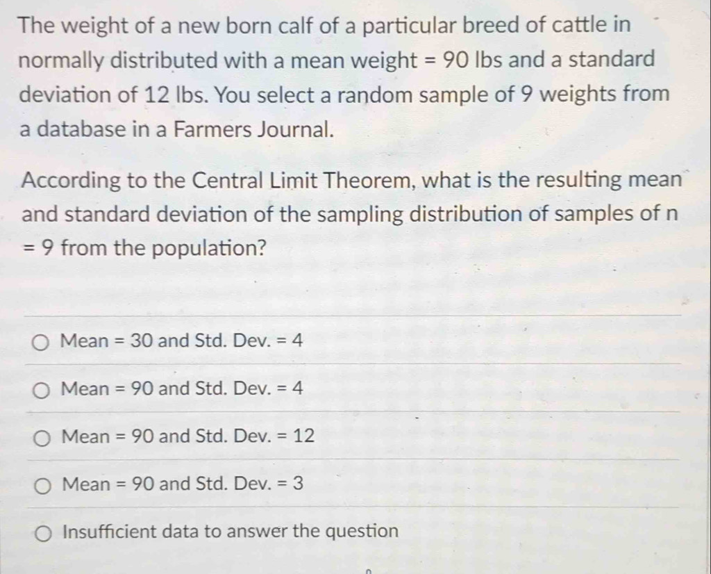 The weight of a new born calf of a particular breed of cattle in
normally distributed with a mean weight =90 Ibs and a standard
deviation of 12 lbs. You select a random sample of 9 weights from
a database in a Farmers Journal.
According to the Central Limit Theorem, what is the resulting mean
and standard deviation of the sampling distribution of samples of n
=9 from the population?
Mean =30 and Std. Dev. =4
Mean =90 and Std. Dev. =4
Mean =90 and Std. Dev. =12
Mean =90 and Std. Dev. =3
Insufficient data to answer the question