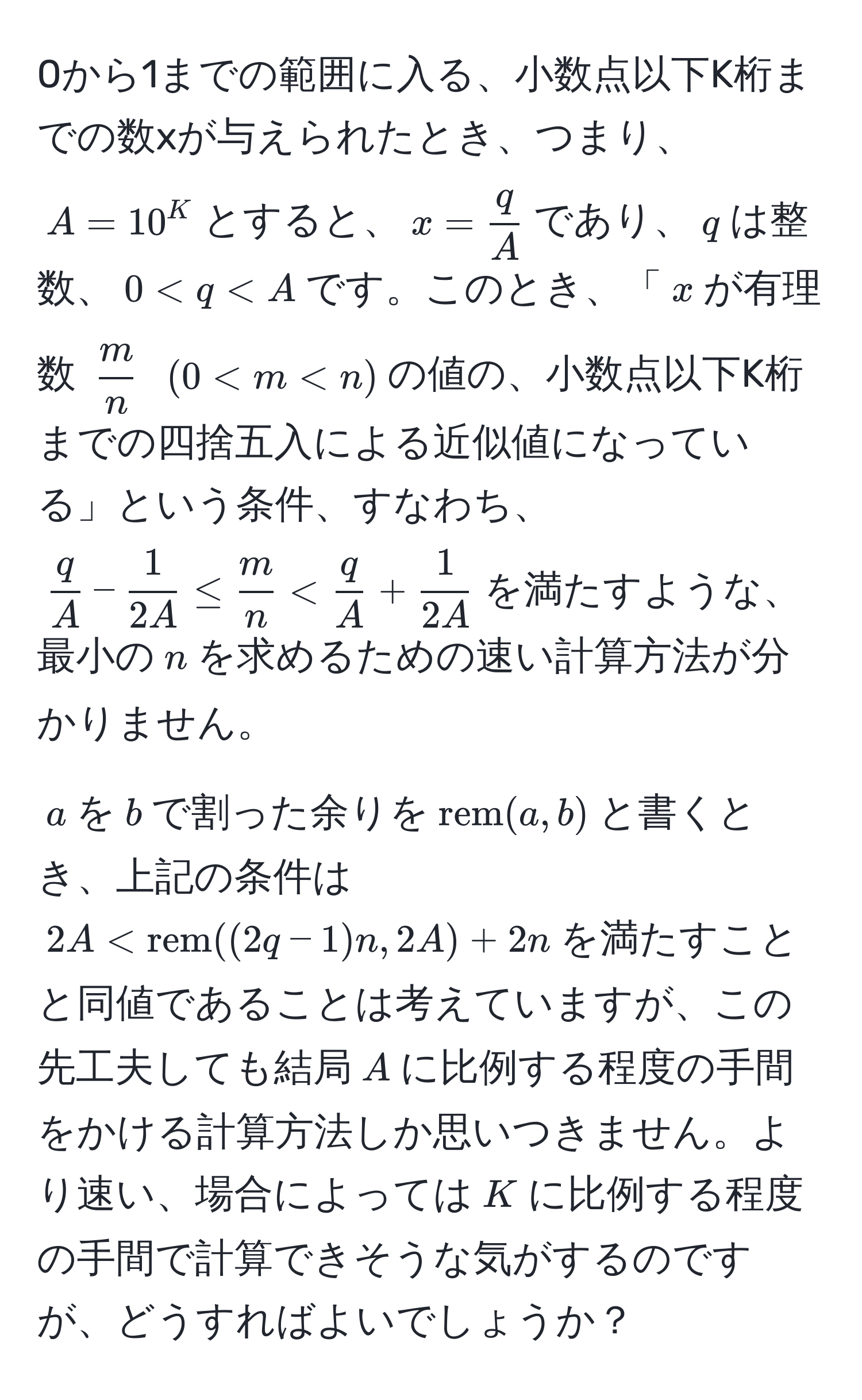 0から1までの範囲に入る、小数点以下K桁までの数xが与えられたとき、つまり、$A=10^(K$とすると、$x = fracq)A$であり、$q$は整数、$0 < q < A$です。このとき、「$x$が有理数 $ m/n $ $(0 < m < n)$の値の、小数点以下K桁までの四捨五入による近似値になっている」という条件、すなわち、$ q/A  -  1/2A  ≤  m/n  <  q/A  +  1/2A $を満たすような、最小の$n$を求めるための速い計算方法が分かりません。
  
$a$を$b$で割った余りを$rem(a,b)$と書くとき、上記の条件は$2A < rem((2q-1)n, 2A) + 2n$を満たすことと同値であることは考えていますが、この先工夫しても結局$A$に比例する程度の手間をかける計算方法しか思いつきません。より速い、場合によっては$K$に比例する程度の手間で計算できそうな気がするのですが、どうすればよいでしょうか？