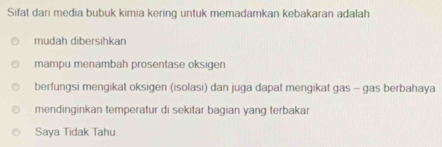 Sifat dari media bubuk kimia kering untuk memadamkan kebakaran adalah
mudah dibersihkan
mampu menambah prosentase oksigen
berfungsi mengikat oksigen (isolasi) dan juga dapat mengikat gas - gas berbahaya
mendinginkan temperatur di sekitar bagian yang terbakar
Saya Tidak Tahu.