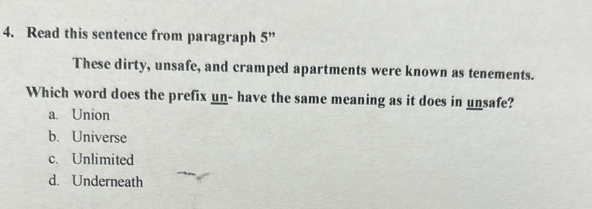 Read this sentence from paragraph 5 ”
These dirty, unsafe, and cramped apartments were known as tenements.
Which word does the prefix un- have the same meaning as it does in unsafe?
a. Union
b. Universe
c. Unlimited
d. Underneath