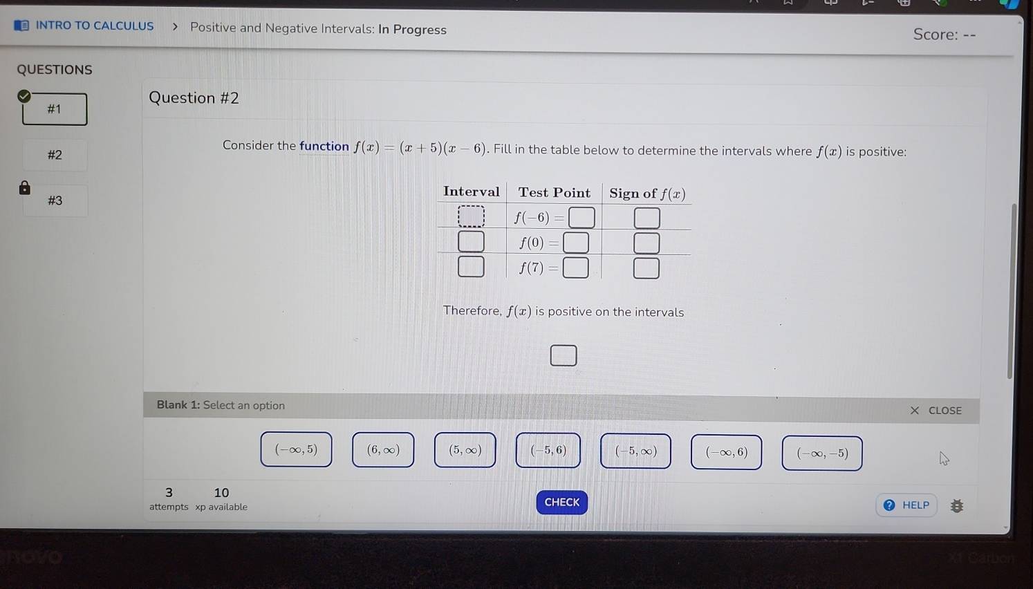 INTRO TO CALCULUS Positive and Negative Intervals: In Progress Score: - -
QUESTIONS
Question #2
#1
Consider the function f(x)=(x+5)(x-6). Fill in the table below to determine the intervals where f(x) is positive:
#2
#3
Therefore, f(x) is positive on the intervals
Blank 1: Select an option CLOSE
(-∈fty ,5) (6,∈fty ) (5,∈fty ) (-5,6) (-5,∈fty ) (-∈fty ,6) (-∈fty ,-5)
3 10 CHECK
attempts xp available
HELP
wawo