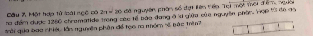 Một hợp tử loài ngô có 2n=20 đã nguyên phân số đợt liên tiếp. Tại một thời điểm, người 
ta đểm được 1280 chromatide trong các tế bào đang ở kì giữa của nguyên phân. Hợp từ đó đã 
trải qua bao nhiêu lần nguyên phân để tạo ra nhóm tế bào trên?