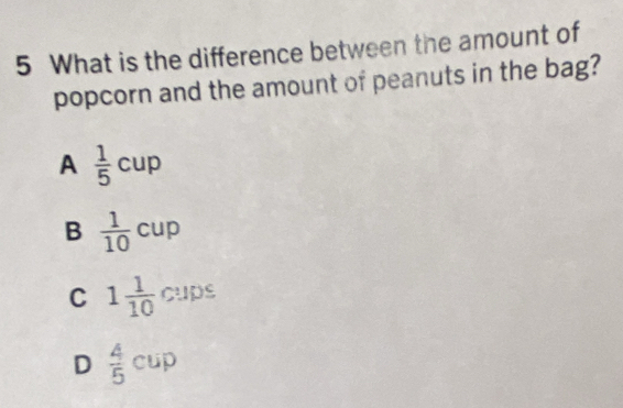 What is the difference between the amount of
popcorn and the amount of peanuts in the bag?
A  1/5 cup
B  1/10 cup
C 1 1/10  c : 
cups
D  4/5 cup