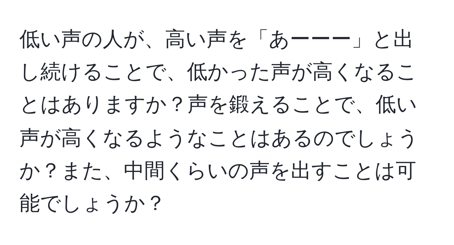 低い声の人が、高い声を「あーーー」と出し続けることで、低かった声が高くなることはありますか？声を鍛えることで、低い声が高くなるようなことはあるのでしょうか？また、中間くらいの声を出すことは可能でしょうか？