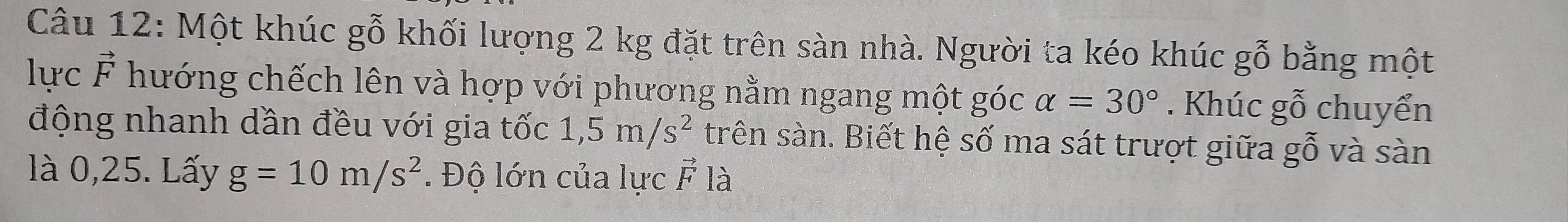 Một khúc gỗ khối lượng 2 kg đặt trên sàn nhà. Người ta kéo khúc gỗ bằng một 
lực vector F hướng chếch lên và hợp với phương nằm ngang một góc alpha =30°. Khúc gwidehat O chuyển 
động nhanh dần đều với gia tốc 1,5m/s^2 trên sàn. Biết hệ số ma sát trượt giữa gỗ và sàn 
là 0,25. Lấy g=10m/s^2. Độ lớn của lực vector F là