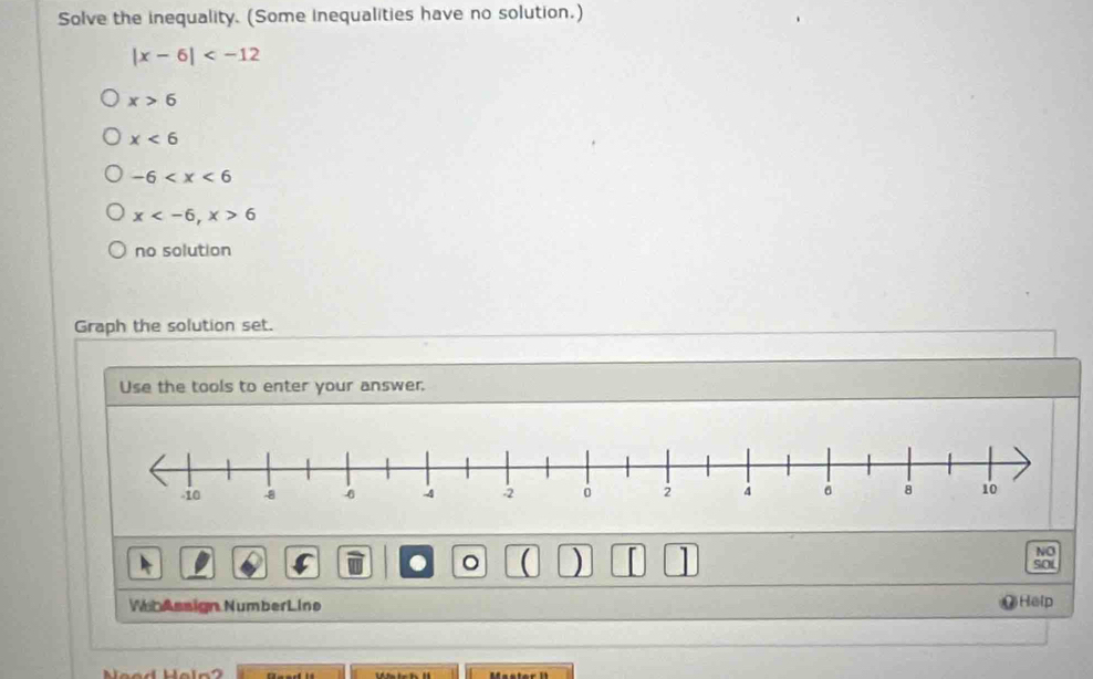 Solve the inequality. (Some inequalities have no solution.)
|x-6|
x>6
x<6</tex>
-6
x , x>6
no solution
Graph the solution set.
Use the tools to enter your answer.
NO
. 。 ( ) SOL
WhAssign NumberLine )Help
Neod Hel n 2