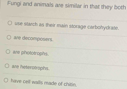 Fungi and animals are similar in that they both
use starch as their main storage carbohydrate.
are decomposers.
are phototrophs.
are heterotrophs.
have cell walls made of chitin.