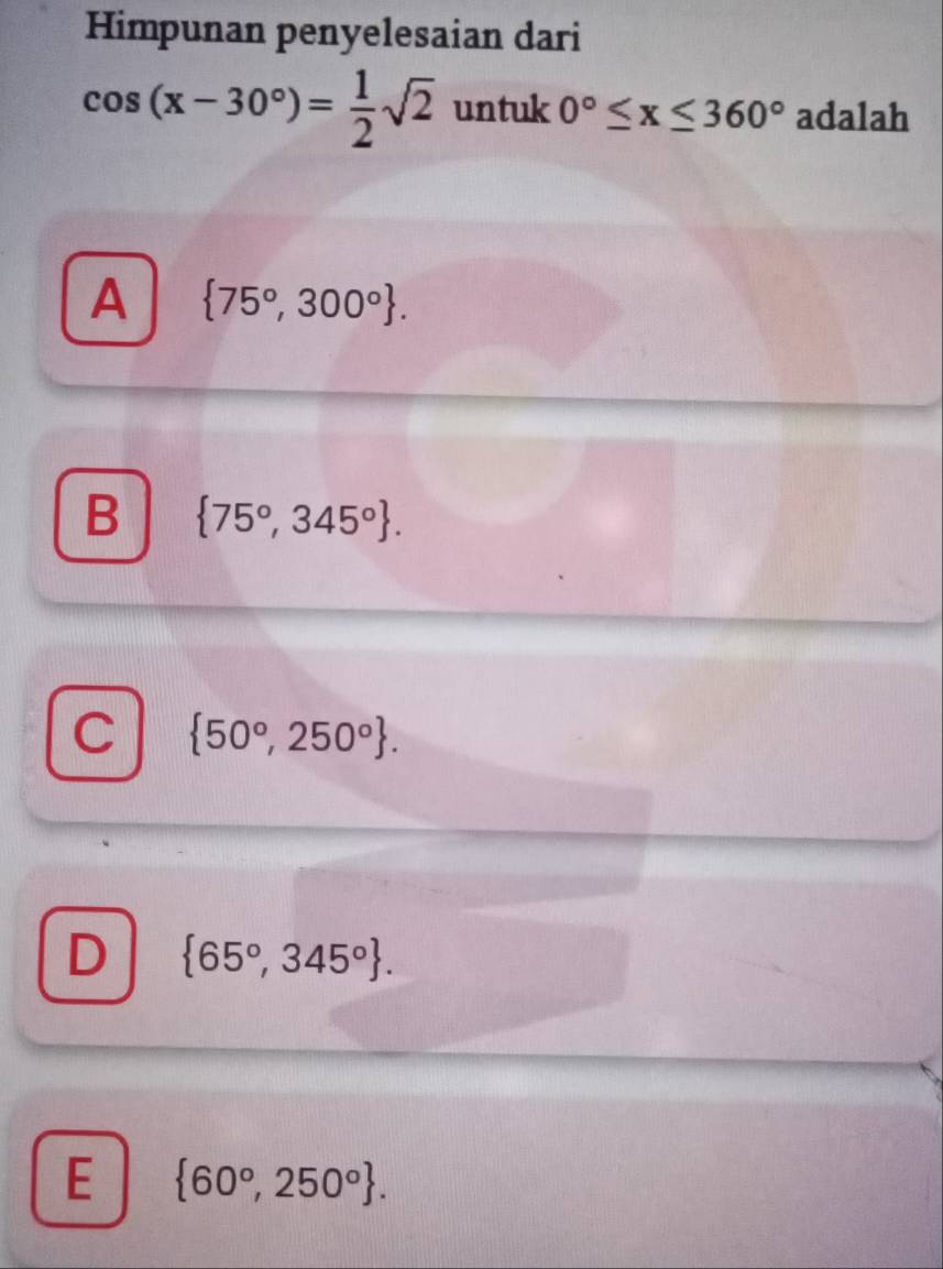 Himpunan penyelesaian dari
cos (x-30°)= 1/2 sqrt(2) untuk 0°≤ x≤ 360° adalah
A  75°,300°.
B  75°,345°.
C  50°,250°.
D  65°,345°.
E  60°,250°.