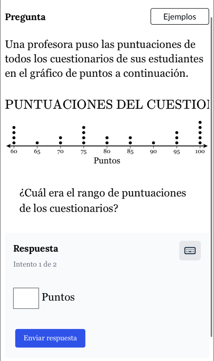 Pregunta Ejemplos 
Una profesora puso las puntuaciones de 
todos los cuestionarios de sus estudiantes 
en el gráfico de puntos a continuación. 
PUNTUACIONES DEL CUESTIO] 
¿Cuál era el rango de puntuaciones 
de los cuestionarios? 
Respuesta 
Intento 1 de 2
Puntos 
Enviar respuesta