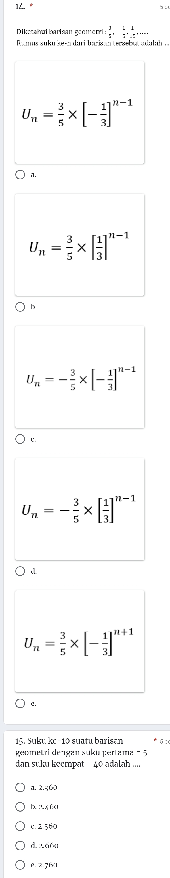 Diketahui barisan geometri : 3/5 , - 1/5 ,  1/15 ,...
U_n= 3/5 * [- 1/3 ]^n-1
a.
U_n= 3/5 * [ 1/3 ]^n-1
b.
U_n=- 3/5 * [- 1/3 ]^n-1
C.
U_n=- 3/5 * [ 1/3 ]^n-1
d.
U_n= 3/5 * [- 1/3 ]^n+1
e.
15. Suku ke- 10 suatu barisan 5 p
geometri dengan suku pertama =5
dan suku keempat =40 adalah ....
a. 2.360
c. 2.560
d. 2.660
e. 2.760