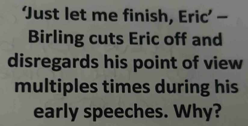 ‘Just let me finish, Eric’ - 
Birling cuts Eric off and 
disregards his point of view 
multiples times during his 
early speeches. Why?