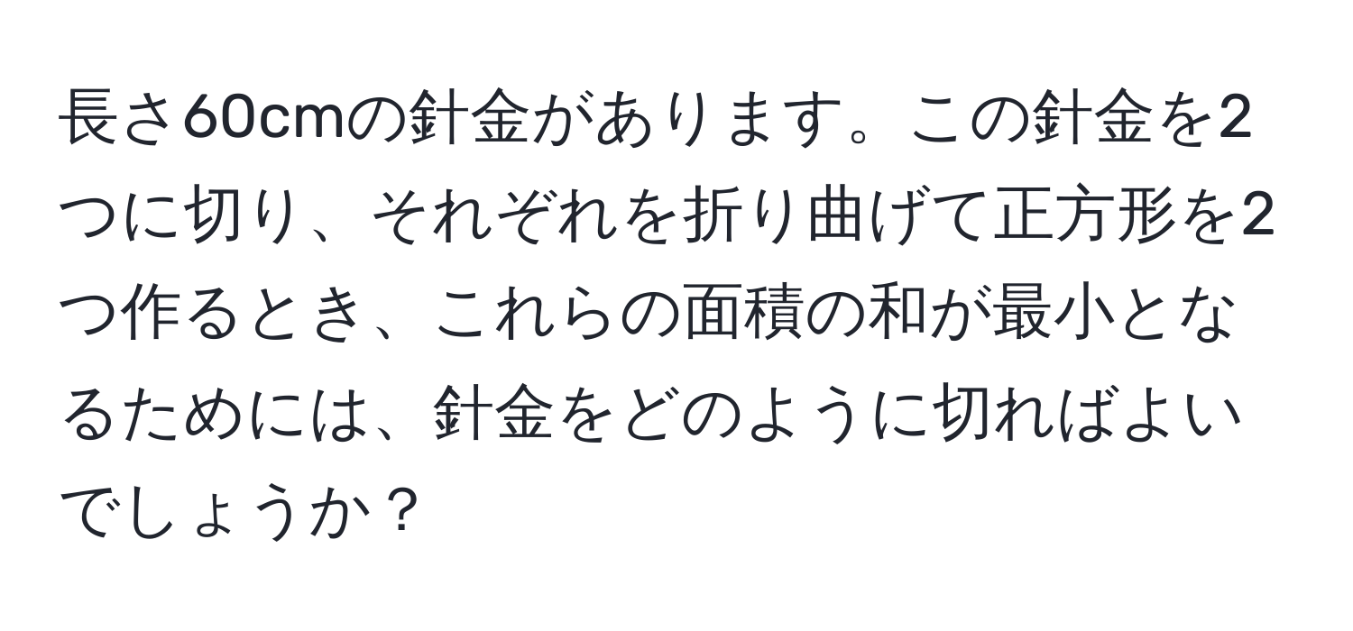 長さ60cmの針金があります。この針金を2つに切り、それぞれを折り曲げて正方形を2つ作るとき、これらの面積の和が最小となるためには、針金をどのように切ればよいでしょうか？