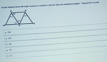 Use the diagram below with angle measures as marked to order the sides from shortest to longest. "Diagram NOT to scale
DM
Ar
DR
RA
EA