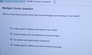 1 1 of 32 Concepts completed
Multiple Choice Question
Which of the following best describes the advantages of investing in real estate?
hedge against inflation and extreme tax shelter
limited liability and not effected by future tax laws
tax shelter and highly liquid investment
hedge against inflation and use of financial leverage