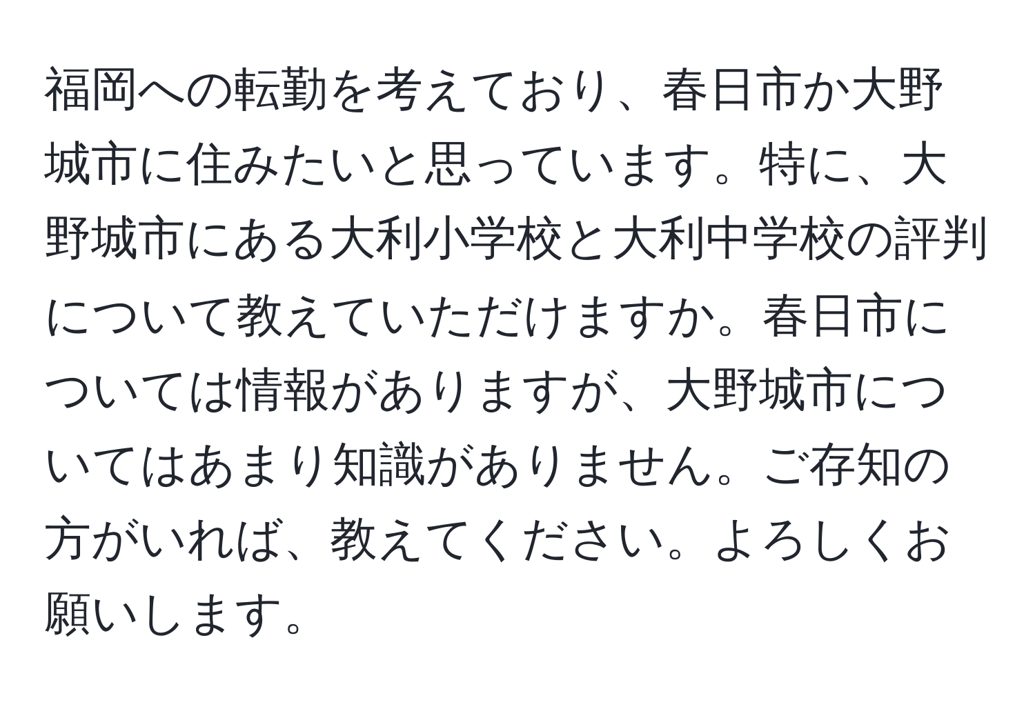 福岡への転勤を考えており、春日市か大野城市に住みたいと思っています。特に、大野城市にある大利小学校と大利中学校の評判について教えていただけますか。春日市については情報がありますが、大野城市についてはあまり知識がありません。ご存知の方がいれば、教えてください。よろしくお願いします。