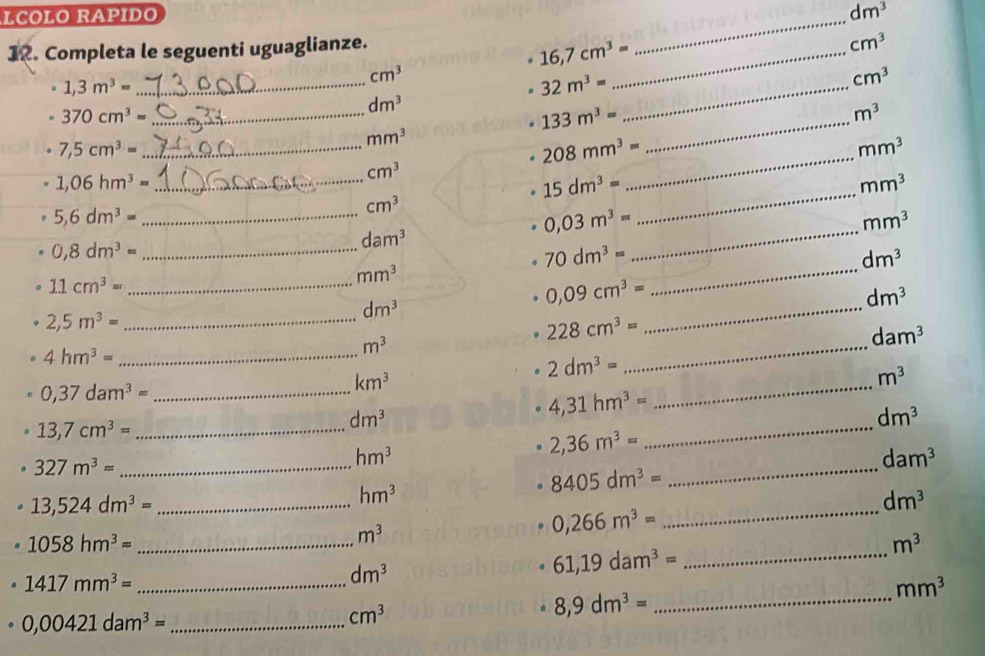 LCOLO RAPIDO _ dm^3
12. Completa le seguenti uguaglianze.
cm^3
16,7cm^3= _
cm^3
_ 1,3m^3=
_ 32m^3=
cm^3
_ 370cm^3=
dm^3
_ 133m^3=
m^3
_ 7,5cm^3=
mm^3
208mm^3= _
mm^3
_ 1,06hm^3=
cm^3
15dm^3=
mm^3
_ 5,6dm^3=
cm^3
0,03m^3=
_
mm^3
0,8dm^3=
_
dam^3
70dm^3=
_
11cm^3=
_
dm^3
mm^3
dm^3
2,5m^3= _
_
0,09cm^3=
_
dm^3
_ 4hm^3=
m^3
_
228cm^3=
dam^3
0,37dam^3= _
km^3
_
2dm^3=
m^3
13,7cm^3= _
_
dm^3
4,31hm^3=
dm^3
2,36m^3=
_ 327m^3=
hm^3
dam^3
8405dm^3=
_
13,524dm^3= _
_
hm^3
dm^3
0,266m^3=. 1058hm^3= _
m^3
m^3
61,19dam^3= _
. 1417mm^3= _
dm^3
mm^3
。 8,9dm^3= _
0,00421dam^3= _
cm^3