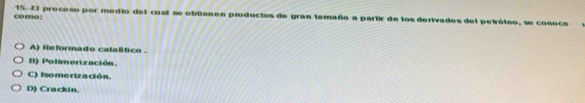 como : 15. El proceso por medio del cual se obtienen productos de gran tamaño a partir de los derivados del petróteo, se conoce
A) Reformado catalítico .
B) Polimerización.
C) Isomerización.
D) Crackin.