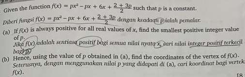 Given the function f(x)=px^2-px+6x+ (2+3p)/2  such that p is a constant. 
Diberi fungsi f(x)=px^2-px+6x+ (2+3p)/2  dengan keadaan p ialah pemalar. 
(a) If f(x) is always positive for all real values of x, find the smallest positive integer value 
of p. 
Jika f(x) adalah sentiasa positif bagi semua nilai nyata x, eari nilai integer positif terkecil 
bagi p
(b) Hence, using the value of ρ obtained in (a), find the coordinates of the vertex of f(x). 
Seterusnya, dengan menggunakan nilai p yang didapati di (ə), cari koordinat bagi vertek
f(x). 
「R