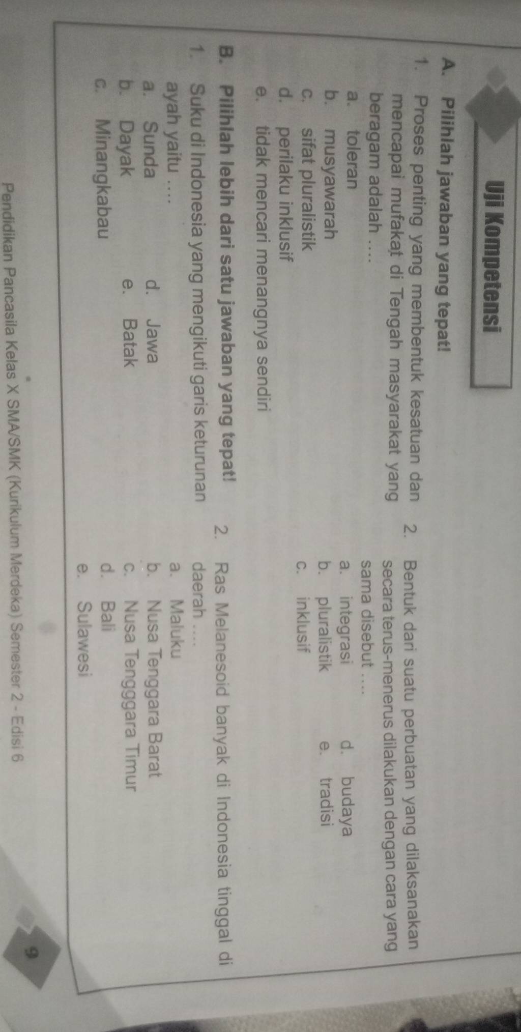 Uji Kompetensi
A. Pilihlah jawaban yang tepat!
1. Proses penting yang membentuk kesatuan dan 2. Bentuk dari suatu perbuatan yang dilaksanakan
mencapai mufakat di Tengah masyarakat yang
secara terus-menerus dilakukan dengan cara yang
beragam adalah ....
sama disebut_
a. toleran
a. integrasi d. budaya
b. musyawarah
b. pluralistik e. tradisi
c. sifat pluralistik
c. inklusif
d. perilaku inklusif
e. tidak mencari menangnya sendiri
B. Pilihlah lebih dari satu jawaban yang tepat! 2. Ras Melanesoid banyak di Indonesia tinggal di
1. Suku di Indonesia yang mengikuti garis keturunan daerah ....
ayah yaitu .... a、 Maluku
a. Sunda d. Jawa b. Nusa Tenggara Barat
b. Dayak e. Batak c. Nusa Tengggara Timur
c. Minangkabau
d. Bali
e. Sulawesi
9
Pendidikan Pancasila Kelas X SMA/SMK (Kurikulum Merdeka) Semester 2 - Edisi 6