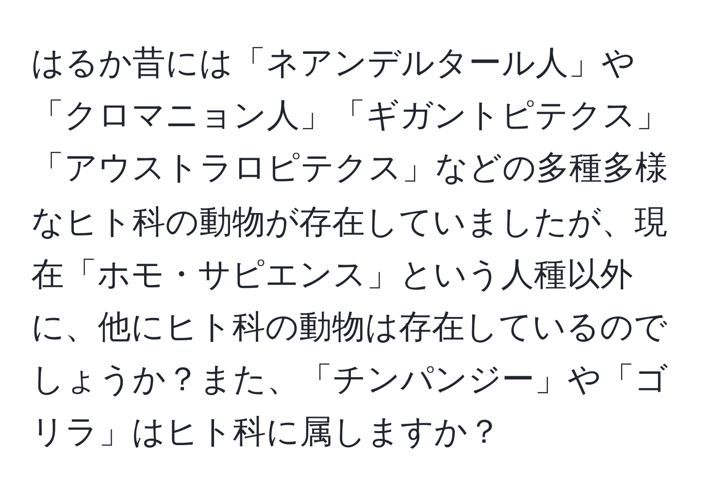 はるか昔には「ネアンデルタール人」や「クロマニョン人」「ギガントピテクス」「アウストラロピテクス」などの多種多様なヒト科の動物が存在していましたが、現在「ホモ・サピエンス」という人種以外に、他にヒト科の動物は存在しているのでしょうか？また、「チンパンジー」や「ゴリラ」はヒト科に属しますか？