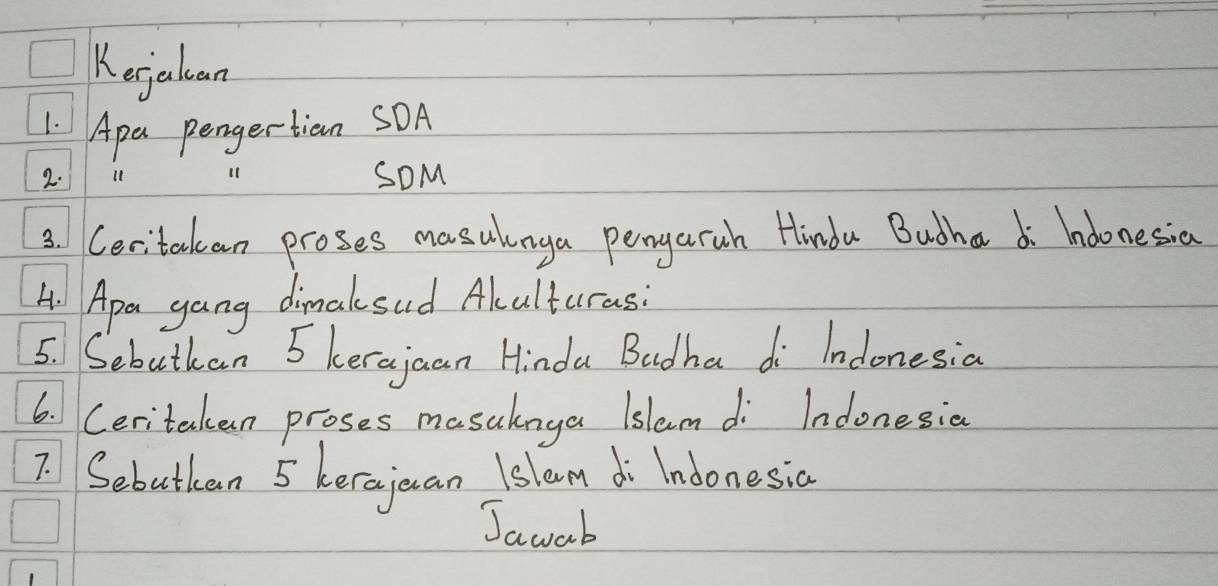 Kejaluan 
1. Apa pengertian SOA 
2. 11 (1 SOM 
3. Ceritackean proses masulnga pengaruh Hindu Bucha di hoonesia 
4. Apa gang dimaksud Akulturas: 
5. Sebutkan 5 kerajaan Hinda Badha di Indonesia 
6. Ceritaken proses masalnya islem di Indonesia 
7. Sebutken 5 kerajuan lslem di Indonesic 
Jawab