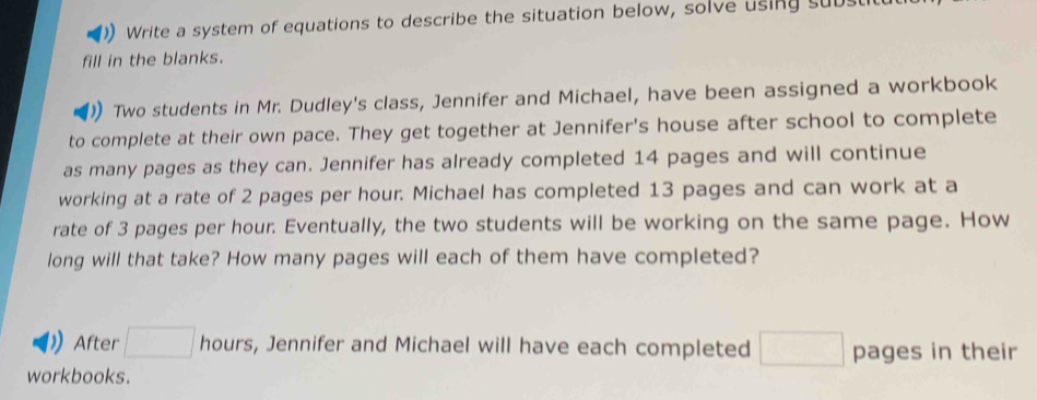 Write a system of equations to describe the situation below, solve using subs 
fill in the blanks. 
Two students in Mr. Dudley's class, Jennifer and Michael, have been assigned a workbook 
to complete at their own pace. They get together at Jennifer's house after school to complete 
as many pages as they can. Jennifer has already completed 14 pages and will continue 
working at a rate of 2 pages per hour. Michael has completed 13 pages and can work at a 
rate of 3 pages per hour. Eventually, the two students will be working on the same page. How 
long will that take? How many pages will each of them have completed? 
After □ hours, Jennifer and Michael will have each completed □ pages in their 
workbooks.