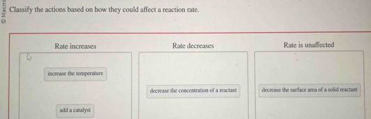 Classify the actions based on how they could affect a reaction rate.
Rate increases Rate decreases Rate is unaffected
increase the temperature
decrease the comcentration of a reactant decrease the surface area of a solid reactant
add a catalyst