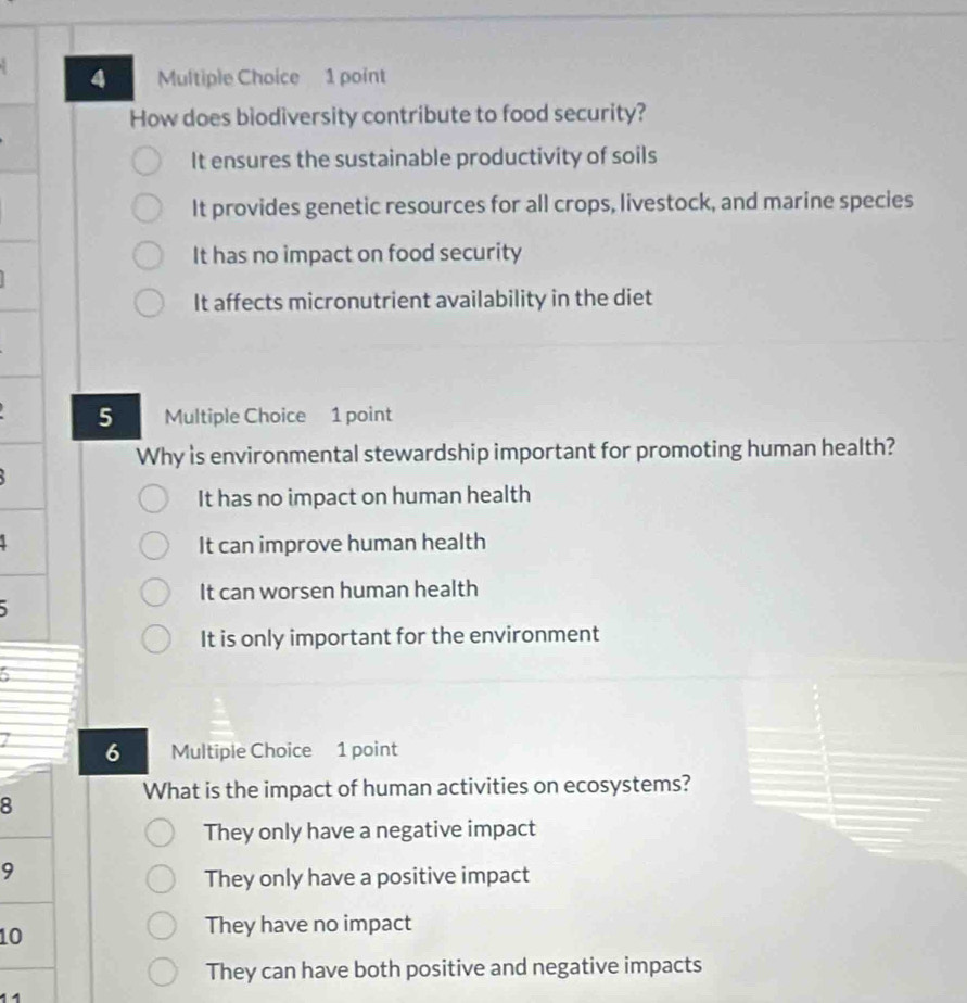 How does biodiversity contribute to food security?
It ensures the sustainable productivity of soils
It provides genetic resources for all crops, livestock, and marine species
It has no impact on food security
It affects micronutrient availability in the diet
5 Multiple Choice 1 point
Why is environmental stewardship important for promoting human health?
It has no impact on human health
It can improve human health
It can worsen human health

It is only important for the environment
6
7 6 Multiple Choice 1 point
What is the impact of human activities on ecosystems?
8
They only have a negative impact
9
They only have a positive impact
10
They have no impact
They can have both positive and negative impacts