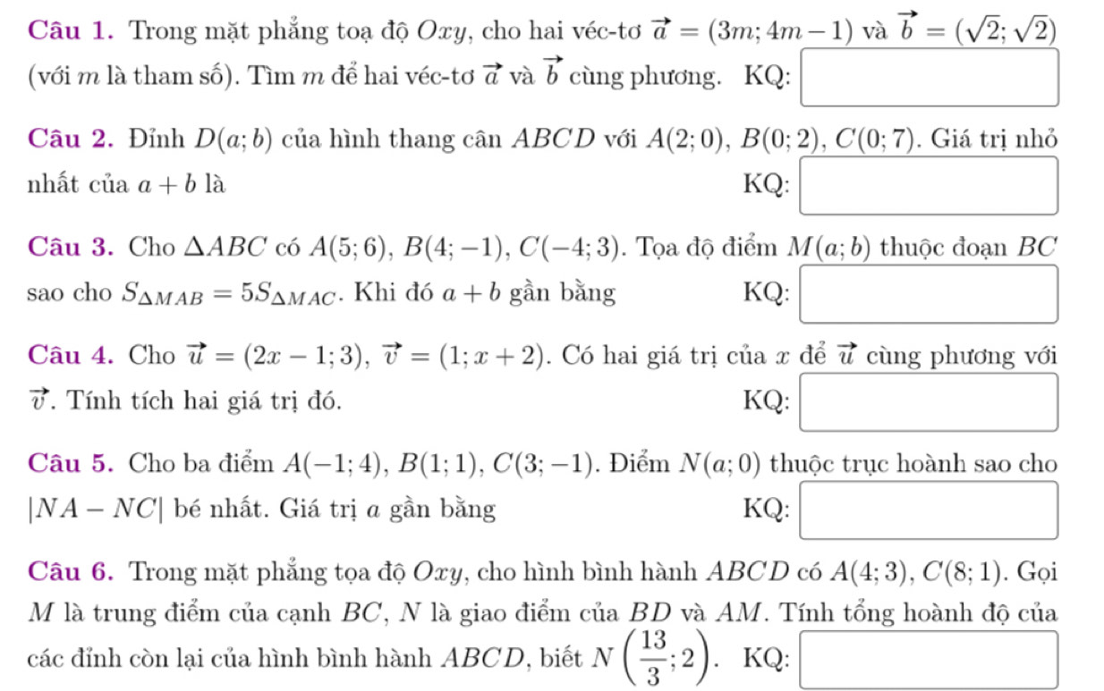 Trong mặt phẳng toạ độ Oxy, cho hai véc-tơ vector a=(3m;4m-1) và vector b=(sqrt(2);sqrt(2))
(với m là tham số). Tìm m để hai véc-tơ vector a và vector b cùng phương. KQ: □ 
Câu 2. Đỉnh D(a;b) của hình thang cân ABCD với A(2;0), B(0;2), C(0;7). Giá trị nhỏ 
nhất ciiaa+bla KQ: □  □  
Câu 3. Cho △ ABC có A(5;6), B(4;-1), C(-4;3). Tọa độ điểm M(a;b) thuôc đoan BC
sao cho S_△ MAB=5S_△ MAC. Khi đó a+b gần bằng KQ: □ 
Câu 4. Cho vector u=(2x-1;3), vector v=(1;x+2). Có hai giá trị của x để vector u cùng phương với
vector v T. Tính tích hai giá trị đó. KQ: □ 
Câu 5. Cho ba điểm A(-1;4), B(1;1), C(3;-1). Điểm N(a;0) thuộc trục hoành sao cho
|NA-NC| bé nhất. Giá trị a gần bằng KQ: □ 
Câu 6. Trong mặt phẳng tọa độ Oxy, cho hình bình hành ABCD có A(4;3), C(8;1). Gọi 
M là trung điểm của cạnh BC, N là giao điểm của BD và AM. Tính tổng hoành độ của 
các đỉnh còn lại của hình bình hành ABCD, biết N( 13/3 ;2). KQ: □