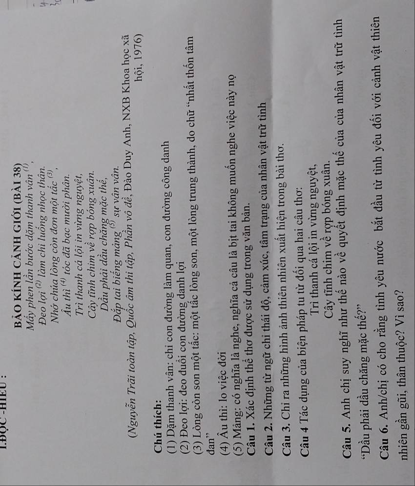 BQC -HIEU :
bảO KÍnh CảnH gIới (bài 38)
My phen lần bước dặm thanh vân''',
Đeo lợi ²' làm chi luống nhọc thân.
Nhớ chúa lòng còn đơn một tắc ³,
Ấu thì  tóc đã bạc mười phân.
Trì thanh cá lội in vừng nguyệt,
Cây tĩnh chim về rợp bóng xuân.
Dầu phải dầu chăng mặc thế,
Đắp tai biếng mảng (³) sự vân vân.
(Nguyễn Trãi toàn tập, Quốc âm thi tập, Phần vô đề, Đào Duy Anh, NXB Khoa học xã
hội, 1976)
Chú thích:
(1) Dặm thanh vân: chỉ con đường làm quan, con đường công danh
(2) Đeo lợi: đeo đuổi con đường danh lợi
(3) Lòng còn son một tắc: một tắc lòng son, một lòng trung thành, do chữ “nhất thốn tâm
đan”
(4) Âu thì: lo việc đời
(5) Mảng: có nghĩa là nghe, nghĩa cả câu là bịt tai không muốn nghe việc này nọ
Câu 1. Xác định thể thơ được sử dụng trong văn bản.
Câu 2. Những từ ngữ chỉ thái độ, cảm xúc, tâm trạng của nhân vật trữ tình
Câu 3. Chỉ ra những hình ảnh thiên nhiên xuất hiện trong bài thơ.
Câu 4 Tác dụng của biện pháp tu từ đối qua hai câu thơ:
Trì thanh cá lội in vừng nguyệt,
Cây tĩnh chim về rợp bóng xuân.
Câu 5. Anh chị suy nghĩ như thế nào về quyết định mặc thế của của nhân vật trữ tình
“Dầu phải dầu chăng mặc thế?”
Câu 6. Anh/chị có cho rằng tình yêu nước bắt đầu từ tình yêu đối với cảnh vật thiên
nhiên gần gũi, thân thuộc? Vì sao?