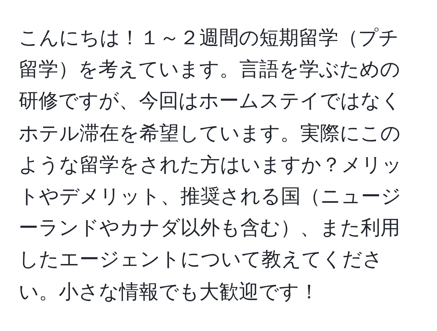 こんにちは！１～２週間の短期留学プチ留学を考えています。言語を学ぶための研修ですが、今回はホームステイではなくホテル滞在を希望しています。実際にこのような留学をされた方はいますか？メリットやデメリット、推奨される国ニュージーランドやカナダ以外も含む、また利用したエージェントについて教えてください。小さな情報でも大歓迎です！