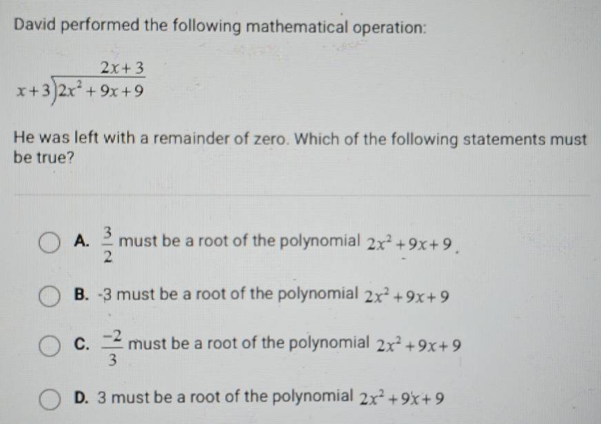 David performed the following mathematical operation:
beginarrayr 2x+3 x+3encloselongdiv 2x^2+9x+9endarray
He was left with a remainder of zero. Which of the following statements must
be true?
A.  3/2  must be a root of the polynomial 2x^2+9x+9.
B. -3 must be a root of the polynomial 2x^2+9x+9
C.  (-2)/3  must be a root of the polynomial 2x^2+9x+9
D. 3 must be a root of the polynomial 2x^2+9x+9