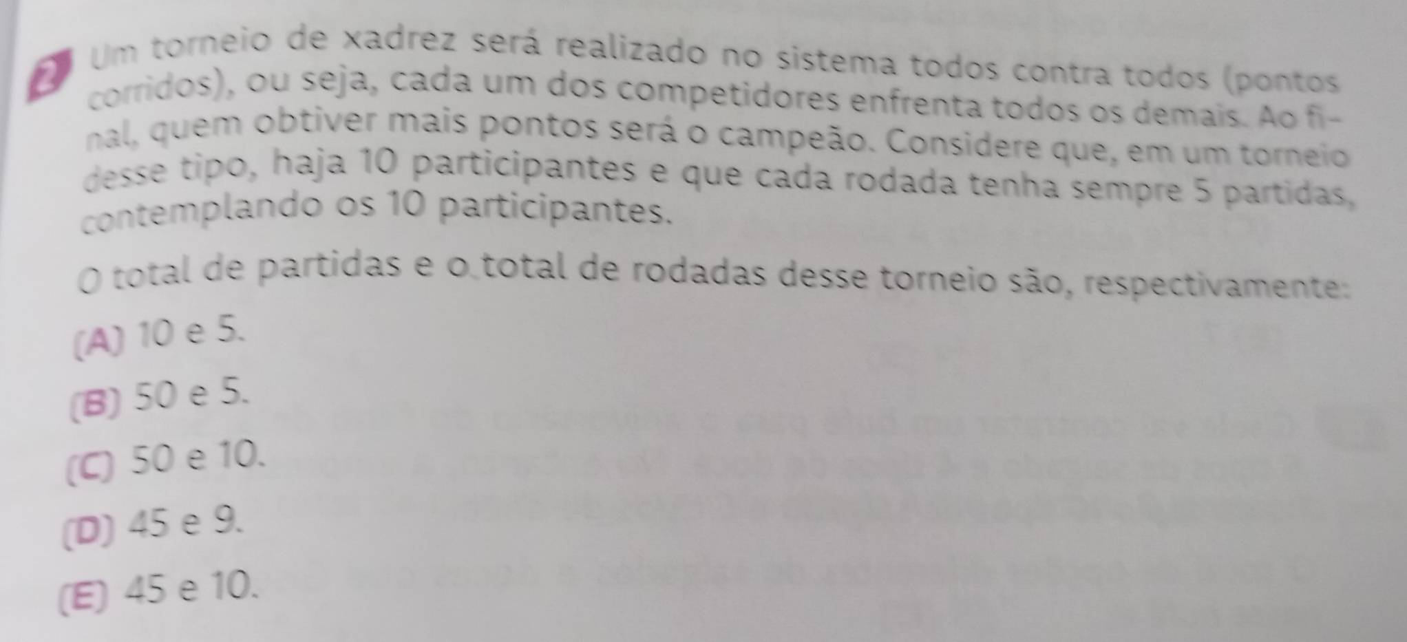 Um torneio de xadrez será realizado no sistema todos contra todos (pontos
corridos), ou seja, cada um dos competidores enfrenta todos os demais. Ao fi-
nal, quem obtiver mais pontos será o campeão. Considere que, em um torneio
desse tipo, haja 10 participantes e que cada rodada tenha sempre 5 partidas,
contemplando os 10 participantes.
O total de partidas e o total de rodadas desse torneio são, respectivamente:
(A) 10 e 5.
(B) 50 e 5.
(C) 50 e 10.
(D) 45 e 9.
(E) 45 e 10.