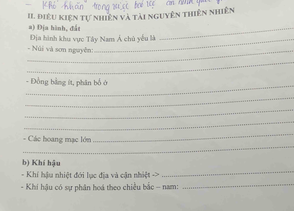 điÊU KIện tự nhiên và tài nguyên thiên nhiên 
a) Địa hình, đất 
Địa hình khu vực Tây Nam Á chủ yếu là 
_ 
_- Núi và sơn nguyên: 
_ 
_ 
- Đồng bằng ít, phân bố ở 
_ 
_ 
_ 
_ 
- Các hoang mạc lớn 
_ 
b) Khí hậu 
- Khí hậu nhiệt đới lục địa và cận nhiệt -> 
_ 
- Khí hậu có sự phân hoá theo chiều bắc - nam: 
_