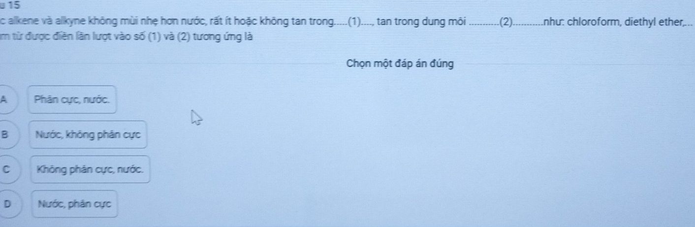 alkene và alkyne không mùi nhẹ hơn nước, rất ít hoặc không tan trong.....(1)...., tan trong dung môi _(2)_ như: chloroform, diethyl ether...
Am từ được điễn lần lượt vào số (1) và (2) tương ứng là
Chọn một đáp án đúng
A Phân cực, nước.
B Nước, không phân cực
C Không phân cực, nước.
D Nước, phân cực